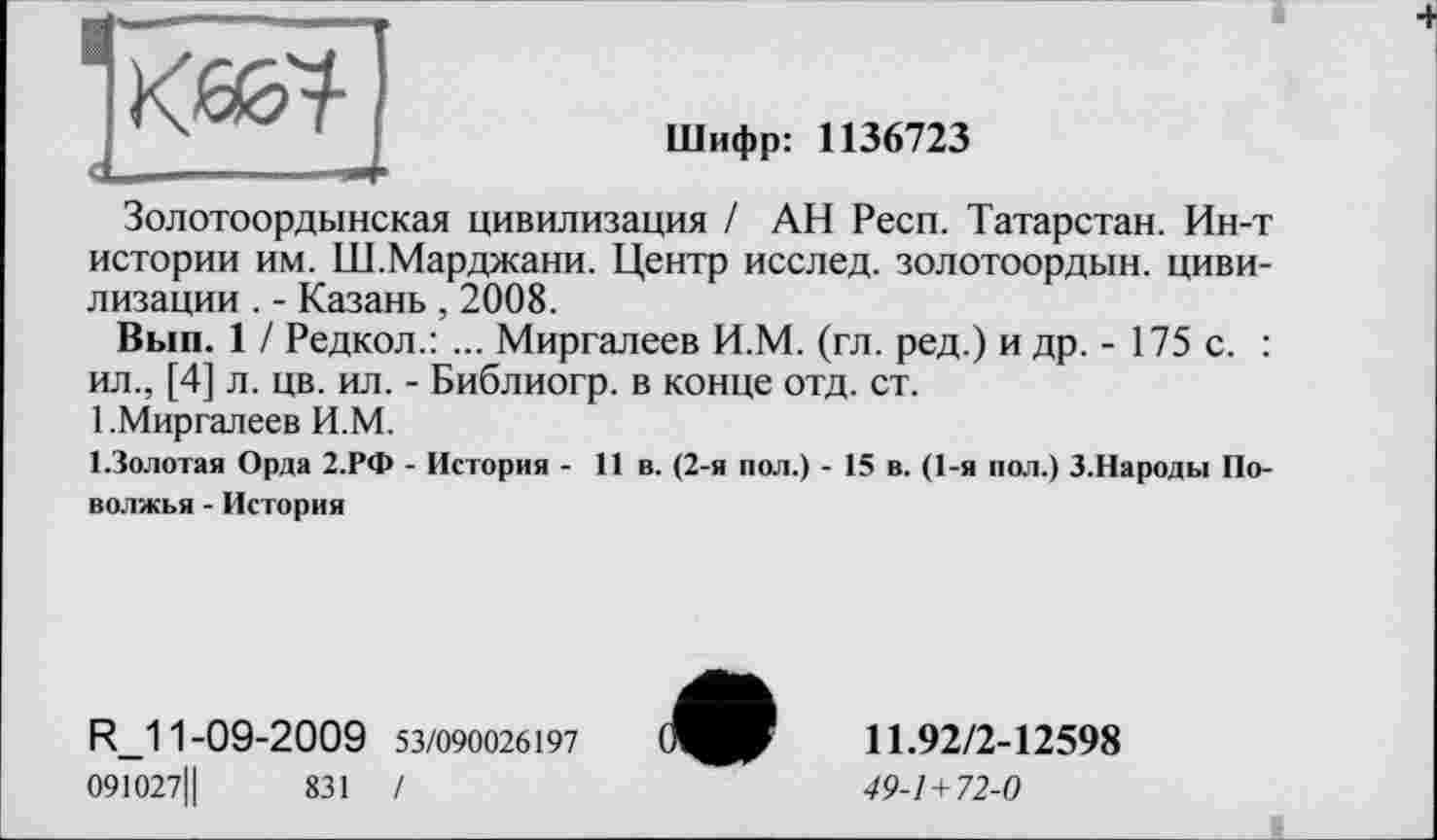 ﻿к&я-
Шифр: 1136723
Золотоордынская цивилизация / АН Респ. Татарстан. Ин-т истории им. Ш.Марджани. Центр исслед. золотоордын. цивилизации . - Казань , 2008.
Вып. 1 / Редкол.: ... Миргалеев И.М. (гл. ред.) и др. - 175 с. : ил., [4] л. цв. ил. - Библиогр. в конце отд. ст.
1.Миргалеев И.М.
І.Золотая Орда 2.РФ - История - 11 в. (2-я пол.) - 15 в. (1-я пол.) З.Народы Поволжья - История
R_11-09-2009 53/090026197
091027Ц	831 /
11.92/2-12598
49-1 + 72-0